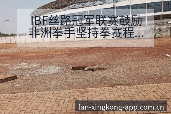 IBF丝路冠军联赛鼓励非洲拳手坚持拳赛程节点与看点分析前 - 星空体育官网